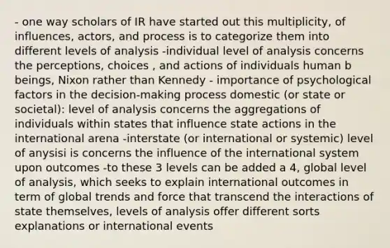 - one way scholars of IR have started out this multiplicity, of influences, actors, and process is to categorize them into different levels of analysis -individual level of analysis concerns the perceptions, choices , and actions of individuals human b beings, Nixon rather than Kennedy - importance of psychological factors in the decision-making process domestic (or state or societal): level of analysis concerns the aggregations of individuals within states that influence state actions in the international arena -interstate (or international or systemic) level of anysisi is concerns the influence of the international system upon outcomes -to these 3 levels can be added a 4, global level of analysis, which seeks to explain international outcomes in term of global trends and force that transcend the interactions of state themselves, levels of analysis offer different sorts explanations or international events