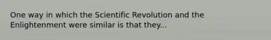 One way in which the Scientific Revolution and the Enlightenment were similar is that they...