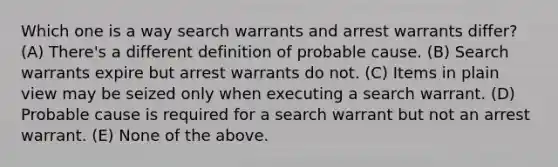 Which one is a way search warrants and arrest warrants differ? (A) There's a different definition of probable cause. (B) Search warrants expire but arrest warrants do not. (C) Items in plain view may be seized only when executing a search warrant. (D) Probable cause is required for a search warrant but not an arrest warrant. (E) None of the above.