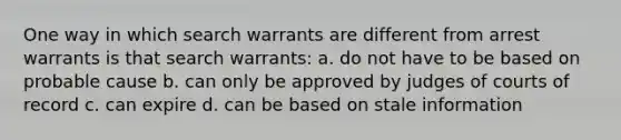 One way in which search warrants are different from arrest warrants is that search warrants: a. do not have to be based on probable cause b. can only be approved by judges of courts of record c. can expire d. can be based on stale information