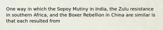 One way in which the Sepoy Mutiny in India, the Zulu resistance in southern Africa, and the Boxer Rebellion in China are similar is that each resulted from