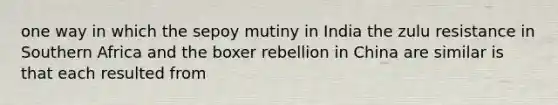 one way in which the sepoy mutiny in India the zulu resistance in Southern Africa and the boxer rebellion in China are similar is that each resulted from