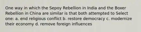 One way in which the Sepoy Rebellion in India and the Boxer Rebellion in China are similar is that both attempted to Select one: a. end religious conflict b. restore democracy c. modernize their economy d. remove foreign influences