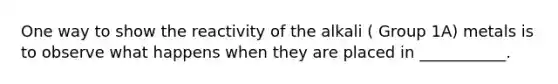 One way to show the reactivity of the alkali ( Group 1A) metals is to observe what happens when they are placed in ___________.