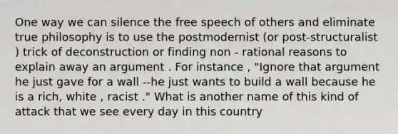 One way we can silence the free speech of others and eliminate true philosophy is to use the postmodernist (or post-structuralist ) trick of deconstruction or finding non - rational reasons to explain away an argument . For instance , "Ignore that argument he just gave for a wall --he just wants to build a wall because he is a rich, white , racist ." What is another name of this kind of attack that we see every day in this country