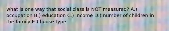 what is one way that social class is NOT measured? A.) occupation B.) education C.) income D.) number of children in the family E.) house type