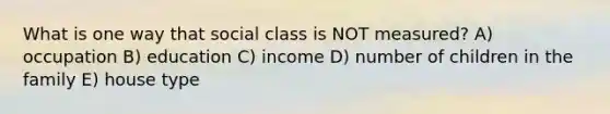 What is one way that social class is NOT measured? A) occupation B) education C) income D) number of children in the family E) house type