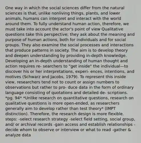 One way in which the social sciences differ from the natural sciences is that, unlike nonliving things, plants, and lower animals, humans can interpret and interact with the world around them. To fully understand human action, therefore, we must take into account the actor's point of view Qualitative questions take this perspective; they ask about the meaning and purpose of human actions, both for individuals and for social groups. They also examine the social processes and interactions that produce patterns in society. The aim is to develop theory and deepen understanding by providing in-depth knowledge. Developing an in-depth understanding of human thought and action requires re- searchers to "get inside" the individual—to discover his or her interpretations, experi- ences, intentions, and motives (Schwarz and Jacobs, 1979). To represent this inside view, researchers tend not to count or assign numbers to observations but rather to pro- duce data in the form of ordinary language consisting of quotations and detailed de- scriptions. *pg. 94* *Unlike research on quantitative questions, research on qualitative questions is more open-ended, as researchers generally aim to develop rather than test theory* (IMPT distinction). Therefore, the research design is more flexible. steps: -select research strategy -select field setting, social group, and/ or archival records -gain access and establish relationships -decide whom to observe or interview or what to read -gather & analyze data