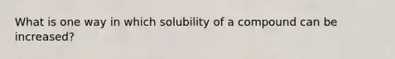 What is one way in which solubility of a compound can be increased?