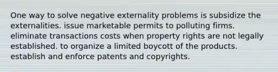 One way to solve negative externality problems is subsidize the externalities. issue marketable permits to polluting firms. eliminate transactions costs when property rights are not legally established. to organize a limited boycott of the products. establish and enforce patents and copyrights.