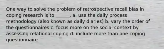 One way to solve the problem of retrospective recall bias in coping research is to ______. a. use the daily process methodology (also known as daily diaries) b. vary the order of the questionnaires c. focus more on the social context by assessing relational coping d. include more than one coping questionnaire