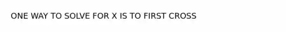 ONE WAY TO SOLVE FOR X IS TO FIRST CROSS