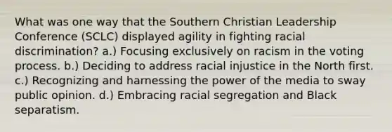 What was one way that the Southern Christian Leadership Conference (SCLC) displayed agility in fighting racial discrimination? a.) Focusing exclusively on racism in the voting process. b.) Deciding to address racial injustice in the North first. c.) Recognizing and harnessing the power of the media to sway public opinion. d.) Embracing racial segregation and Black separatism.