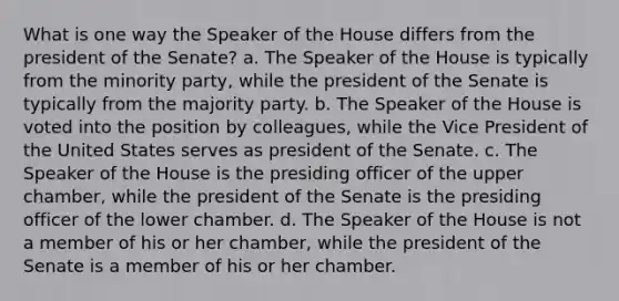 What is one way the Speaker of the House differs from the president of the Senate? a. The Speaker of the House is typically from the minority party, while the president of the Senate is typically from the majority party. b. The Speaker of the House is voted into the position by colleagues, while the Vice President of the United States serves as president of the Senate. c. The Speaker of the House is the presiding officer of the upper chamber, while the president of the Senate is the presiding officer of the lower chamber. d. The Speaker of the House is not a member of his or her chamber, while the president of the Senate is a member of his or her chamber.