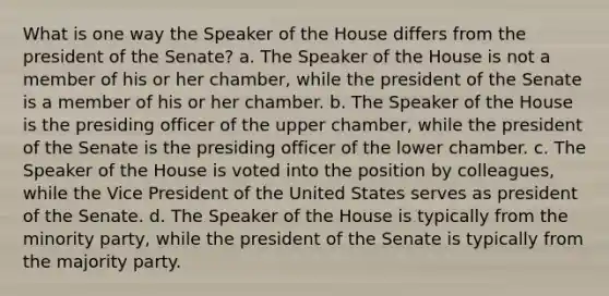 What is one way the Speaker of the House differs from the president of the Senate? a. The Speaker of the House is not a member of his or her chamber, while the president of the Senate is a member of his or her chamber. b. The Speaker of the House is the presiding officer of the upper chamber, while the president of the Senate is the presiding officer of the lower chamber. c. The Speaker of the House is voted into the position by colleagues, while the Vice President of the United States serves as president of the Senate. d. The Speaker of the House is typically from the minority party, while the president of the Senate is typically from the majority party.