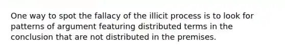 One way to spot the fallacy of the illicit process is to look for patterns of argument featuring distributed terms in the conclusion that are not distributed in the premises.