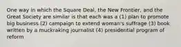 One way in which the Square Deal, the New Frontier, and the Great Society are similar is that each was a (1) plan to promote big business (2) campaign to extend woman's suffrage (3) book written by a muckraking journalist (4) presidential program of reform