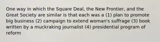 One way in which the Square Deal, the New Frontier, and the Great Society are similar is that each was a (1) plan to promote big business (2) campaign to extend woman's suffrage (3) book written by a muckraking journalist (4) presidential program of reform