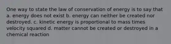 One way to state the law of conservation of energy is to say that a. energy does not exist b. energy can neither be created nor destroyed. c. kinetic energy is proportional to mass times velocity squared d. matter cannot be created or destroyed in a chemical reaction