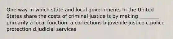 One way in which state and local governments in the United States share the costs of criminal justice is by making ________ primarily a local function. a.corrections b.juvenile justice c.police protection d.judicial services