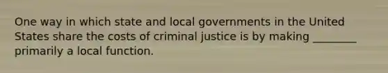 One way in which state and local governments in the United States share the costs of criminal justice is by making ________ primarily a local function.