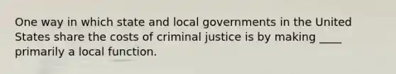 One way in which state and local governments in the United States share the costs of criminal justice is by making ____ primarily a local function.