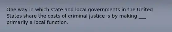 One way in which state and local governments in the United States share the costs of criminal justice is by making ___ primarily a local function.