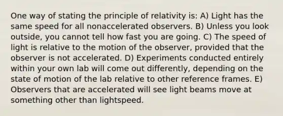 One way of stating the principle of relativity is: A) Light has the same speed for all nonaccelerated observers. B) Unless you look outside, you cannot tell how fast you are going. C) The speed of light is relative to the motion of the observer, provided that the observer is not accelerated. D) Experiments conducted entirely within your own lab will come out differently, depending on the state of motion of the lab relative to other reference frames. E) Observers that are accelerated will see light beams move at something other than lightspeed.