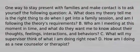 One way to stay present with families and make contact is to ask yourself the following question: A. What does my theory tell me is the right thing to do when I get into a family session, and am I following the theory's requirements? B. Who am I meeting at this moment in time, and what do they want me to know about their thoughts, feelings, interactions, and behaviors? C. What will my supervisor think of what I am doing right now? D. How am I doing as a new counselor or therapist?