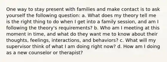 One way to stay present with families and make contact is to ask yourself the following question: a. What does my theory tell me is the right thing to do when I get into a family session, and am I following the theory's requirements? b. Who am I meeting at this moment in time, and what do they want me to know about their thoughts, feelings, interactions, and behaviors? c. What will my supervisor think of what I am doing right now? d. How am I doing as a new counselor or therapist?