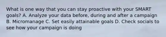 What is one way that you can stay proactive with your SMART goals? A. Analyze your data before, during and after a campaign B. Micromanage C. Set easily attainable goals D. Check socials to see how your campaign is doing