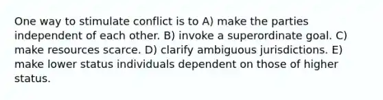 One way to stimulate conflict is to A) make the parties independent of each other. B) invoke a superordinate goal. C) make resources scarce. D) clarify ambiguous jurisdictions. E) make lower status individuals dependent on those of higher status.