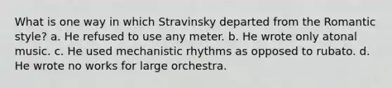 What is one way in which Stravinsky departed from the Romantic style? a. He refused to use any meter. b. He wrote only atonal music. c. He used mechanistic rhythms as opposed to rubato. d. He wrote no works for large orchestra.