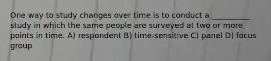 One way to study changes over time is to conduct a __________ study in which the same people are surveyed at two or more points in time. A) respondent B) time-sensitive C) panel D) focus group