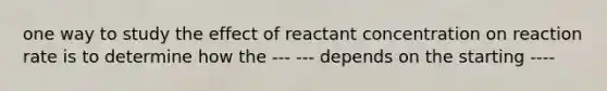 one way to study the effect of reactant concentration on reaction rate is to determine how the --- --- depends on the starting ----