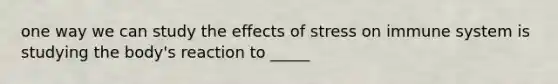 one way we can study the effects of stress on immune system is studying the body's reaction to _____