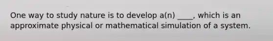 One way to study nature is to develop a(n) ____, which is an approximate physical or mathematical simulation of a system.