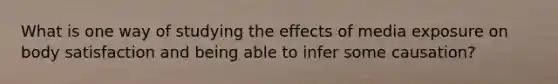 What is one way of studying the effects of media exposure on body satisfaction and being able to infer some causation?