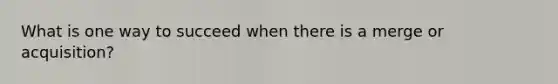 What is one way to succeed when there is a merge or acquisition?