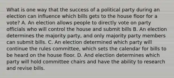 What is one way that the success of a political party during an election can influence which bills gets to the house floor for a vote? A. An election allows people to directly vote on party officials who will control the house and submit bills B. An election determines the majority party, and only majority party members can submit bills. C. An election determined which party will continue the rules committee, which sets the calendar for bills to be heard on the house floor. D. And election determines which party will hold committee chairs and have the ability to research and revise bills.