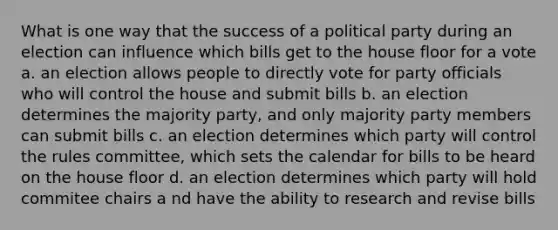 What is one way that the success of a political party during an election can influence which bills get to the house floor for a vote a. an election allows people to directly vote for party officials who will control the house and submit bills b. an election determines the majority party, and only majority party members can submit bills c. an election determines which party will control the rules committee, which sets the calendar for bills to be heard on the house floor d. an election determines which party will hold commitee chairs a nd have the ability to research and revise bills