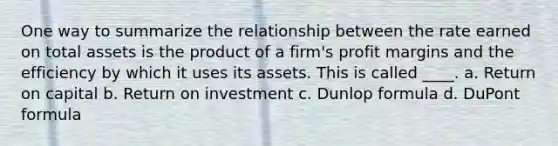 One way to summarize the relationship between the rate earned on total assets is the product of a firm's profit margins and the efficiency by which it uses its assets. This is called ____. a. Return on capital b. Return on investment c. Dunlop formula d. DuPont formula