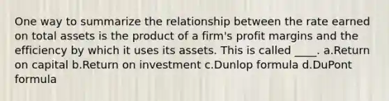 One way to summarize the relationship between the rate earned on total assets is the product of a firm's profit margins and the efficiency by which it uses its assets. This is called ____. a.Return on capital b.Return on investment c.Dunlop formula d.DuPont formula