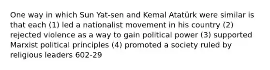 One way in which Sun Yat-sen and Kemal Atatürk were similar is that each (1) led a nationalist movement in his country (2) rejected violence as a way to gain political power (3) supported Marxist political principles (4) promoted a society ruled by religious leaders 602-29