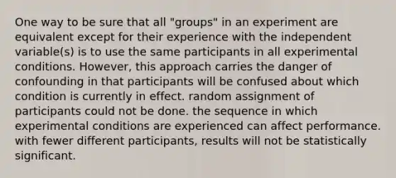 One way to be sure that all "groups" in an experiment are equivalent except for their experience with the independent variable(s) is to use the same participants in all experimental conditions. However, this approach carries the danger of confounding in that participants will be confused about which condition is currently in effect. random assignment of participants could not be done. the sequence in which experimental conditions are experienced can affect performance. with fewer different participants, results will not be statistically significant.