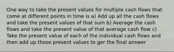 One way to take the present values for multiple cash flows that come at different points in time is a) Add up all the cash flows and take the present values of that sum b) Average the cash flows and take the present value of that average cash flow c) Take the present value of each of the individual cash flows and then add up those present values to ger the final answer