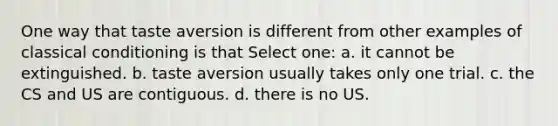 One way that taste aversion is different from other examples of classical conditioning is that Select one: a. it cannot be extinguished. b. taste aversion usually takes only one trial. c. the CS and US are contiguous. d. there is no US.