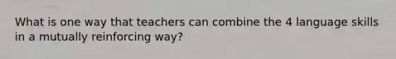 What is one way that teachers can combine the 4 language skills in a mutually reinforcing way?