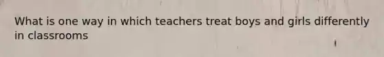 What is one way in which teachers treat boys and girls differently in classrooms