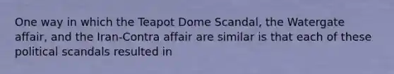 One way in which the Teapot Dome Scandal, the Watergate affair, and the Iran-Contra affair are similar is that each of these political scandals resulted in